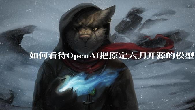 如何看待OpenAI把原定六月开源的模型推迟到八月？