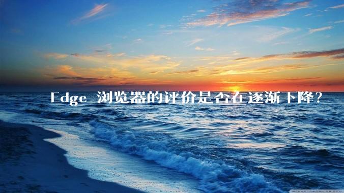 Edge 浏览器的评价是否在逐渐下降？