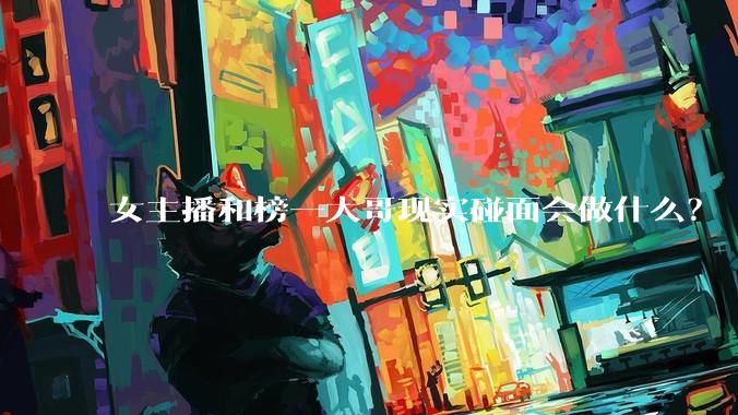 女主播和榜一大哥现实碰面会做什么？