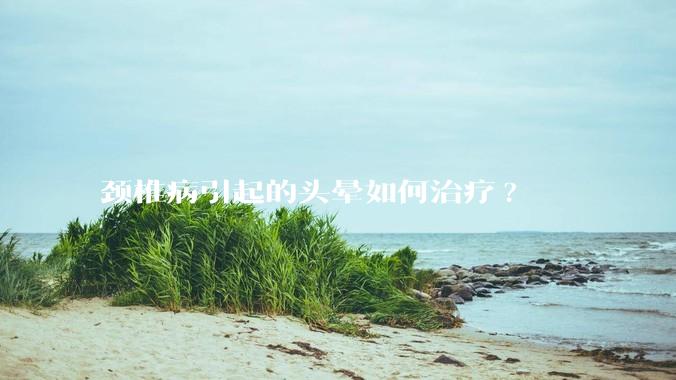 颈椎病引起的头晕如何治疗?