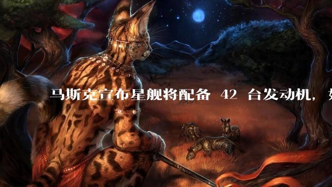 马斯克宣布星舰将配备 42 台发动机，如何评价这一设计？