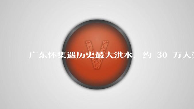 广东怀集遇历史最大洪水，约 30 万人受灾，积水最深处达 3 米，目前当地情况如何？