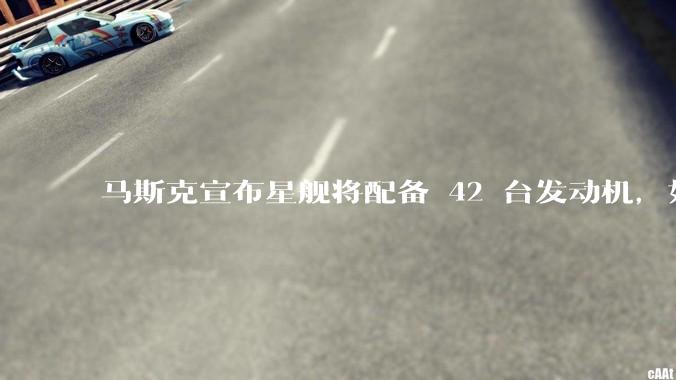 马斯克宣布星舰将配备 42 台发动机，如何评价这一设计？