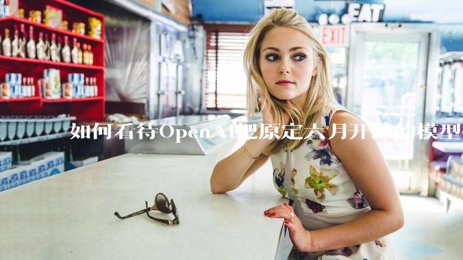 如何看待OpenAI把原定六月开源的模型推迟到八月？