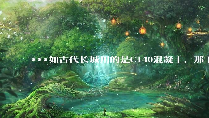 ***如古代长城用的是C140混凝土，那千百年下来会完整的留存至今还是损坏的更加严重？