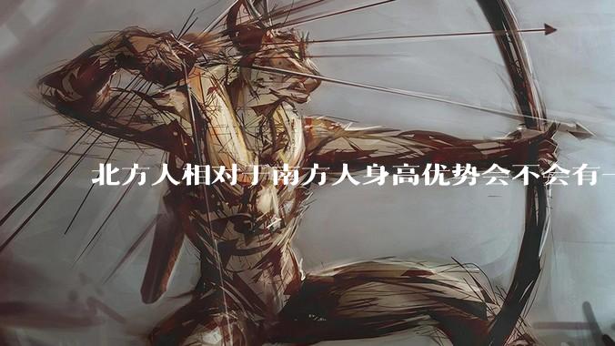 北方人相对于南方人身高优势会不会有一天不存在？