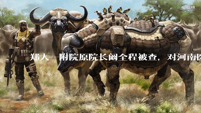 郑大一附院原院长阚全程被查，对河南医疗系统会带来哪些影响？