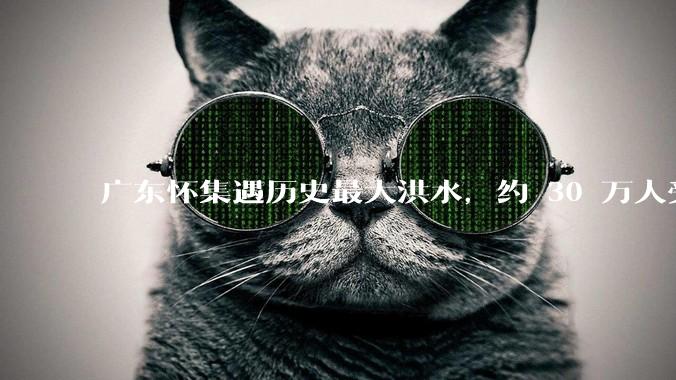 广东怀集遇历史最大洪水，约 30 万人受灾，积水最深处达 3 米，目前当地情况如何？