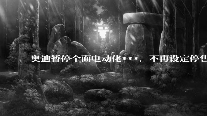 奥迪暂停全面电动化***，不再设定停售燃油车时间表，此前沃尔沃、奔驰也调整全面电动化***，如何解读？
