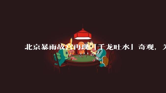 北京暴雨故宫再现「千龙吐水」奇观，为什么故宫古老排水系统历经六百年仍能正常运作？有哪些特别之处？