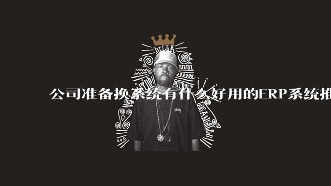 公司准备换系统有什么好用的ERP系统推荐嘛？