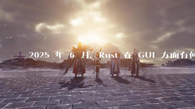 2025 年 6 月，Rust 在 GUI 方面有何大的进展? 你最看好哪个框架?