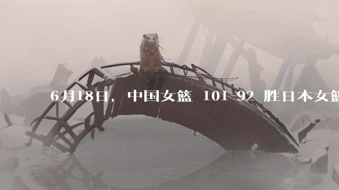 6月18日，中国女篮 101-92 胜日本女篮，张子宇 18 分韩旭18+11，如何评价本场比赛？