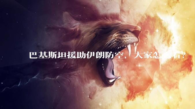 巴基斯坦援助伊朗防空，大家怎么看？