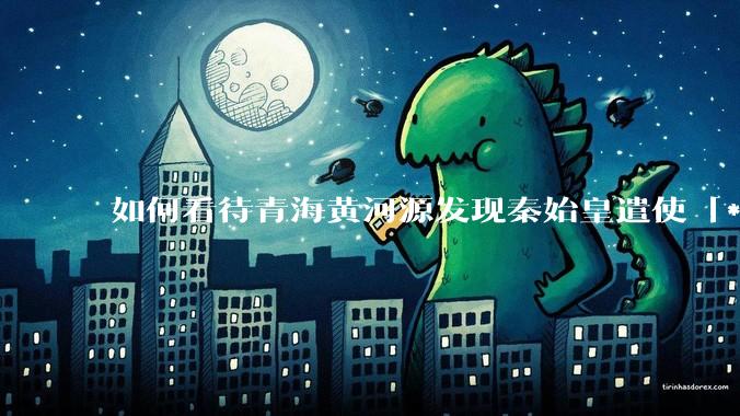 如何看待青海黄河源发现秦始皇遣使「***药昆仑」石刻？