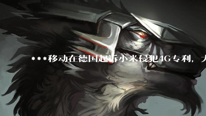 ***移动在德国起诉小米侵犯4G专利，大家如何看待此***？