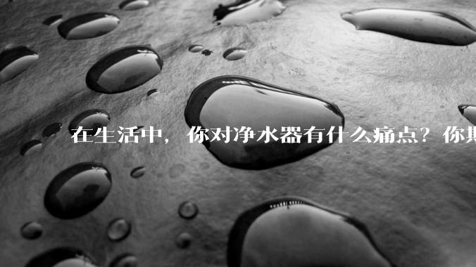 在生活中，你对净水器有什么痛点？你期待的净水产品是什么样子？