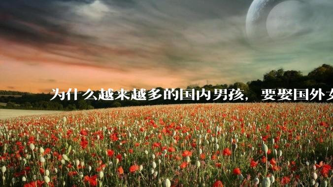 为什么越来越多的国内男孩，要娶国外女孩?